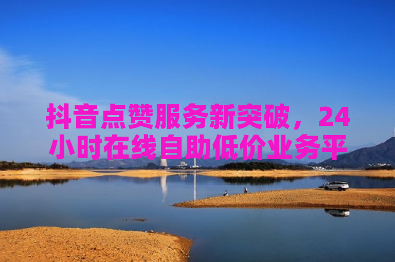 抖音点赞服务新突破，24小时在线自助低价业务平台上线