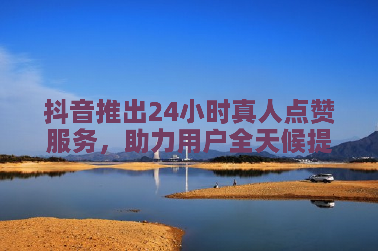 抖音推出24小时真人点赞服务，助力用户全天候提升互动体验