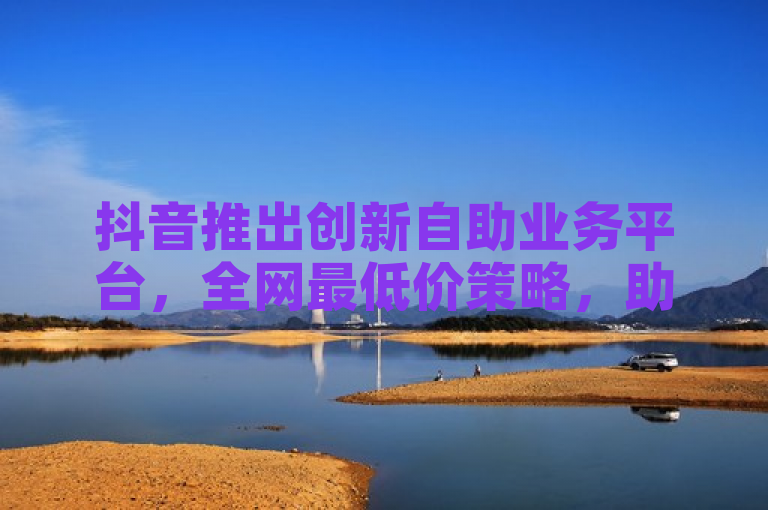 抖音推出创新自助业务平台，全网最低价策略，助力企业高效营销