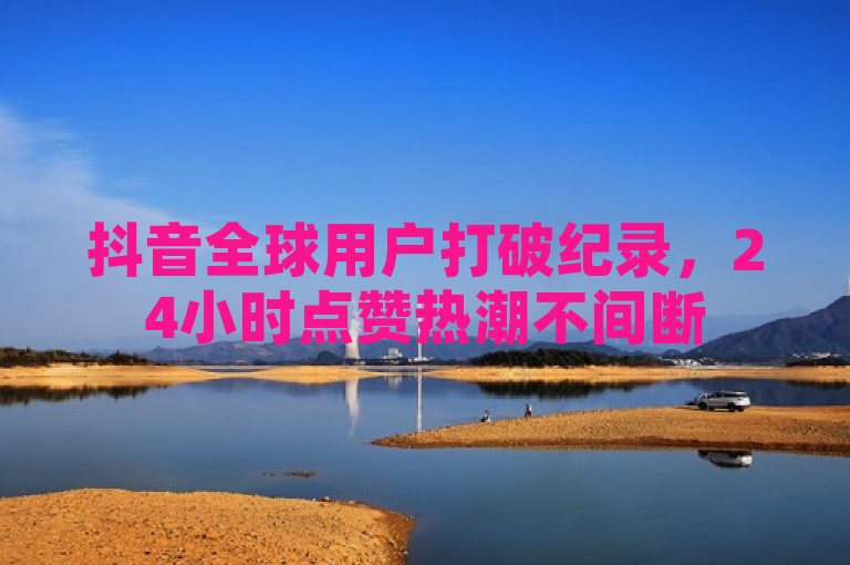 抖音全球用户打破纪录，24小时点赞热潮不间断