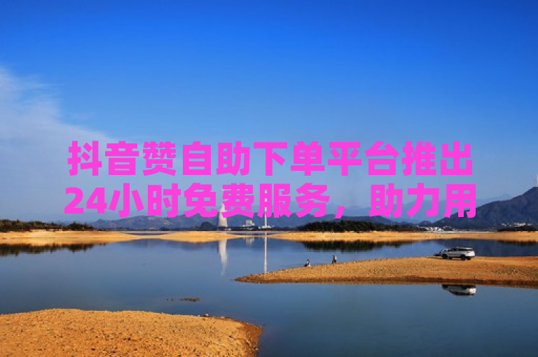 抖音赞自助下单平台推出24小时免费服务，助力用户轻松增赞