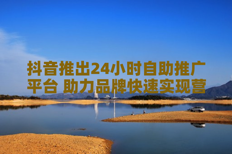 抖音推出24小时自助推广平台 助力品牌快速实现营销突破