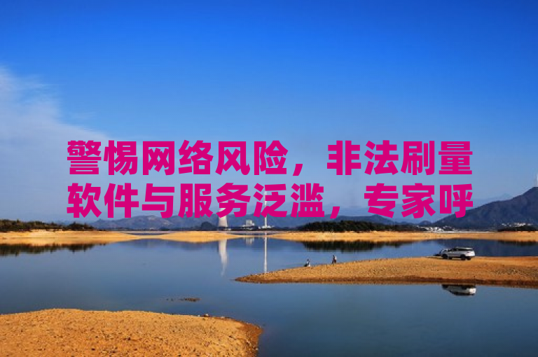 警惕网络风险，非法刷量软件与服务泛滥，专家呼吁用户保护个人信息