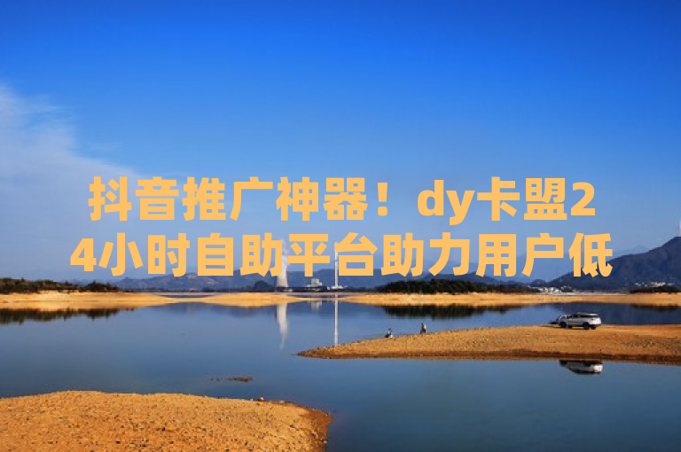 抖音推广神器！dy卡盟24小时自助平台助力用户低成本提升影响力