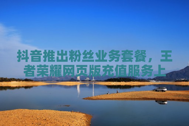 抖音推出粉丝业务套餐，王者荣耀网页版充值服务上线