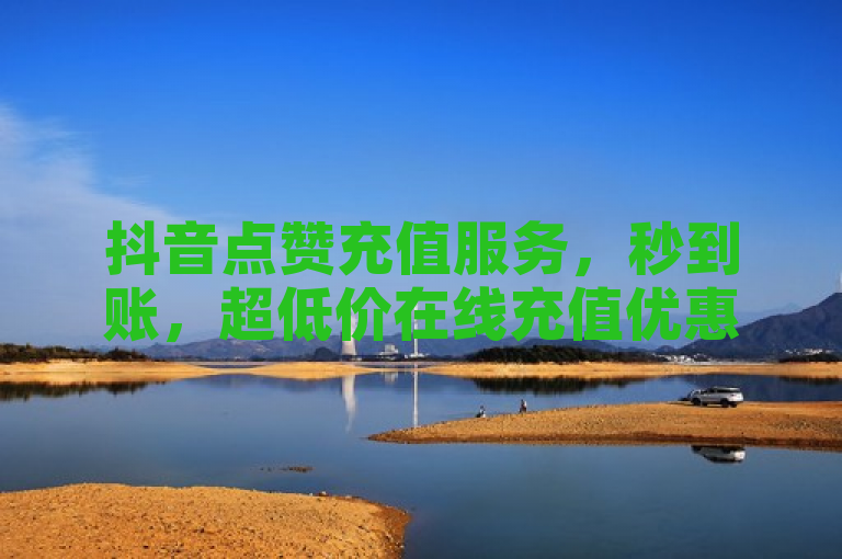 抖音点赞充值服务，秒到账，超低价在线充值优惠