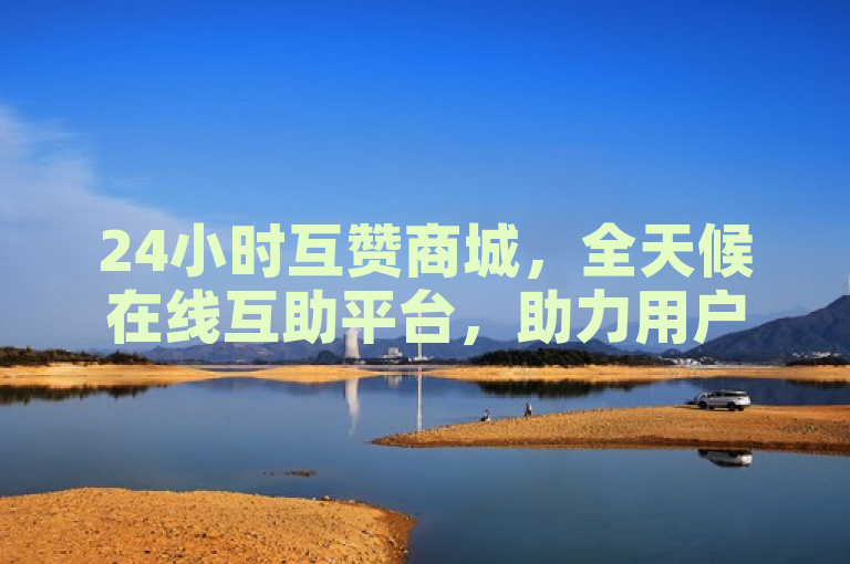 24小时互赞商城，全天候在线互助平台，助力用户互动提升