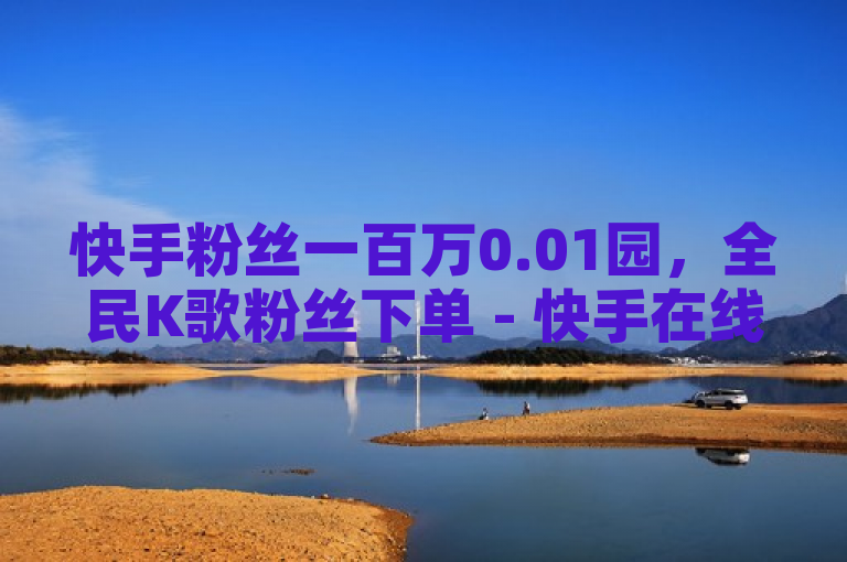 快手粉丝一百万0.01园，全民K歌粉丝下单 - 快手在线24小时业务揭秘再战