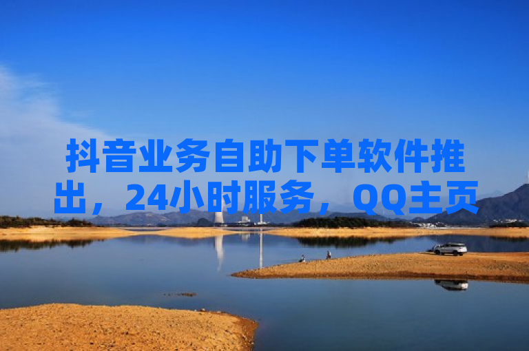 抖音业务自助下单软件推出，24小时服务，QQ主页赞仅需一毛钱起