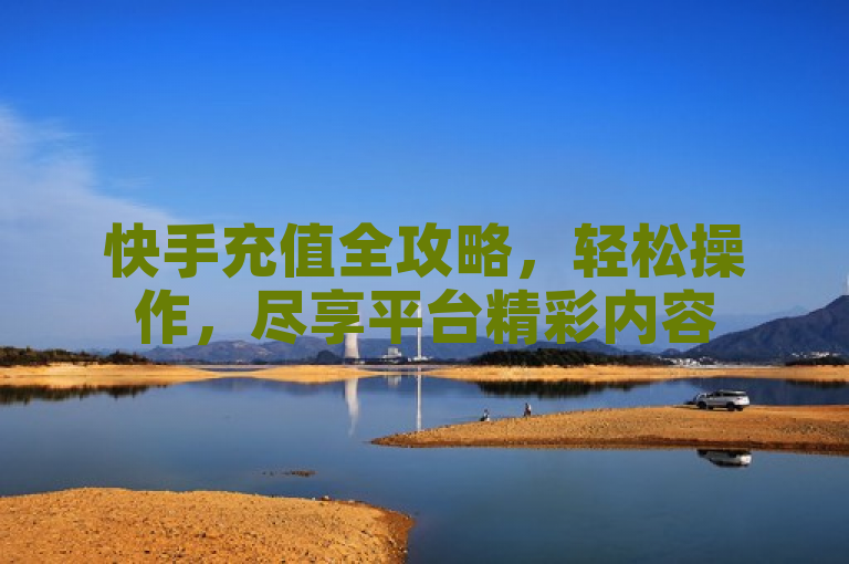 快手充值全攻略，轻松操作，尽享平台精彩内容