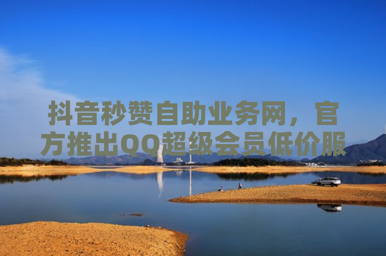 抖音秒赞自助业务网，官方推出QQ超级会员低价服务及粉丝快速增长软件