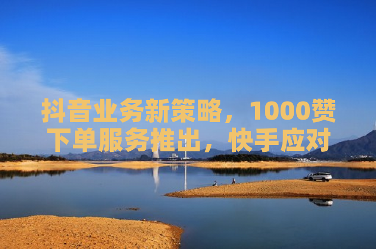 抖音业务新策略，1000赞下单服务推出，快手应对免费涨粉8000