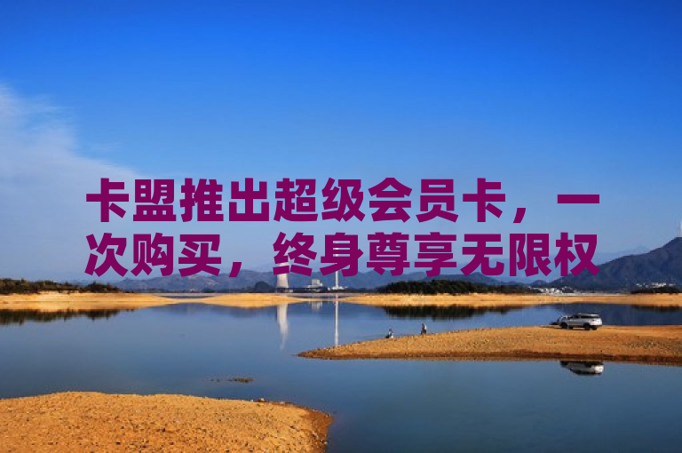 卡盟推出超级会员卡，一次购买，终身尊享无限权益！