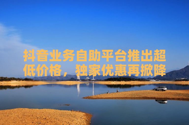 抖音业务自助平台推出超低价格，独家优惠再掀降价风暴！