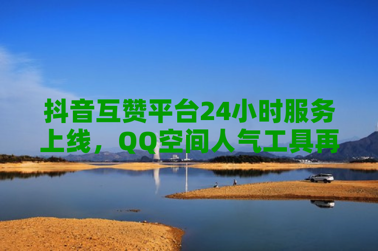 抖音互赞平台24小时服务上线，QQ空间人气工具再掀热潮！
