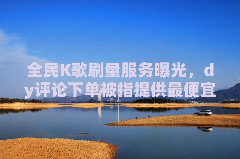 全民K歌刷量服务曝光，dy评论下单被指提供最便宜收听量增长