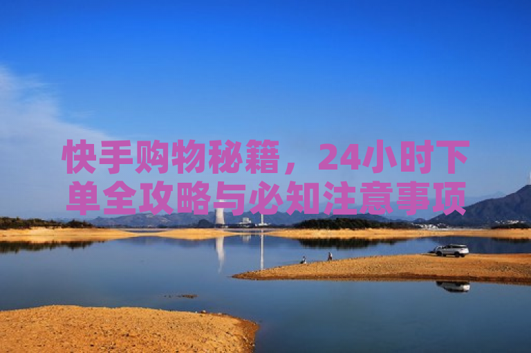 快手购物秘籍，24小时下单全攻略与必知注意事项大公开！