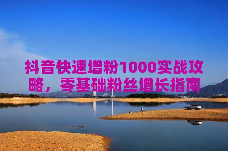 抖音快速增粉1000实战攻略，零基础粉丝增长指南