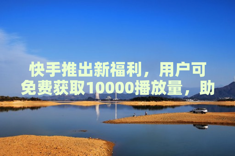 快手推出新福利，用户可免费获取10000播放量，助力内容曝光