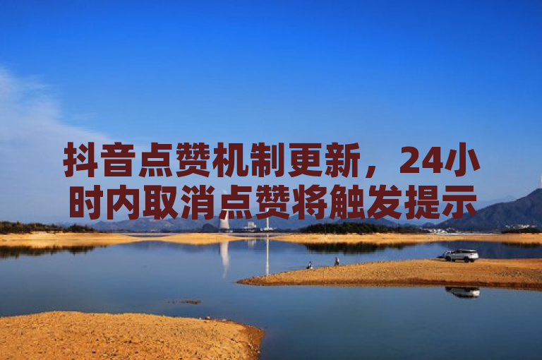抖音点赞机制更新，24小时内取消点赞将触发提示通知