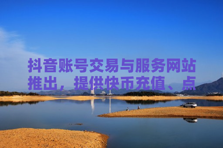 抖音账号交易与服务网站推出，提供快币充值、点赞购买及QQ空间访客量增加功能