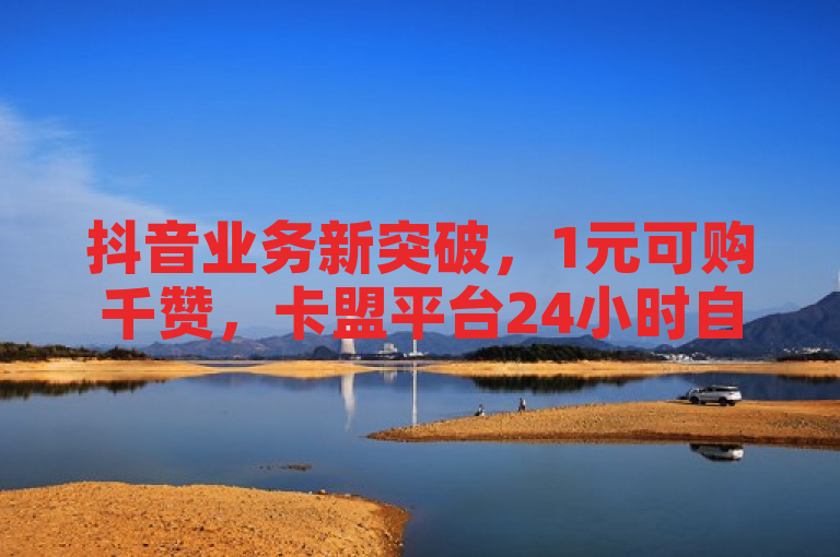 抖音业务新突破，1元可购千赞，卡盟平台24小时自助下单服务启动