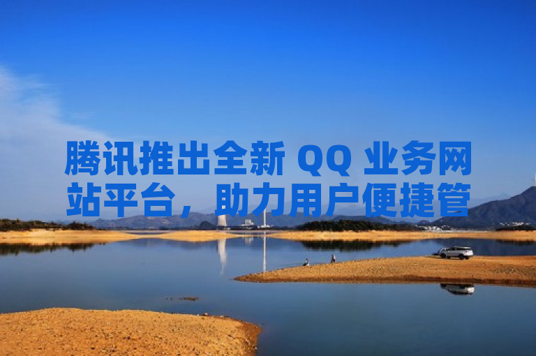 腾讯推出全新 QQ 业务网站平台，助力用户便捷管理多项服务