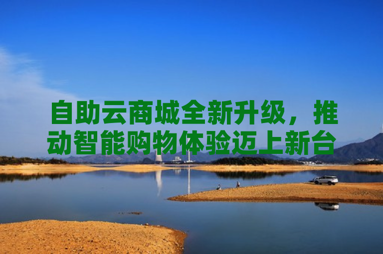 自助云商城全新升级，推动智能购物体验迈上新台阶！