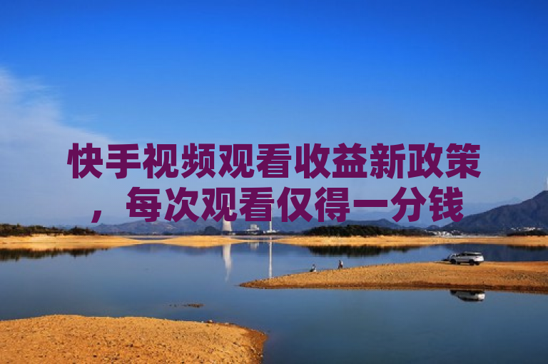 快手视频观看收益新政策，每次观看仅得一分钱