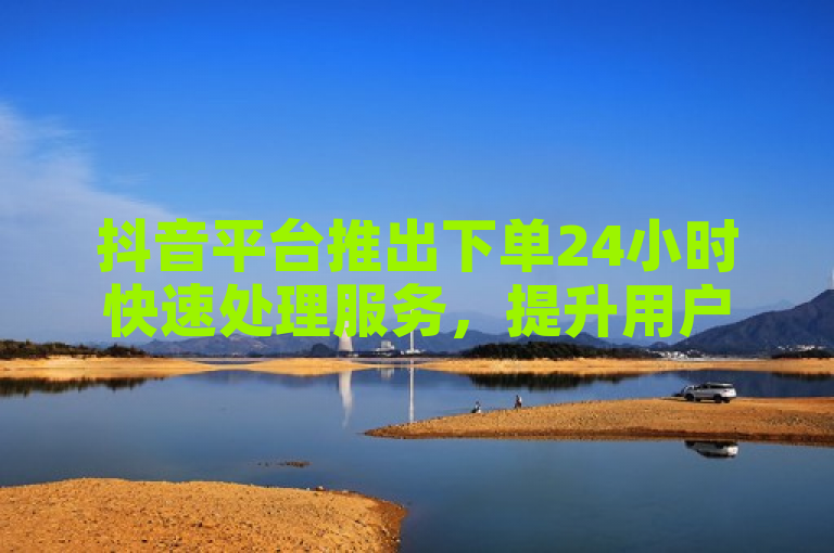 抖音平台推出下单24小时快速处理服务，提升用户业务体验