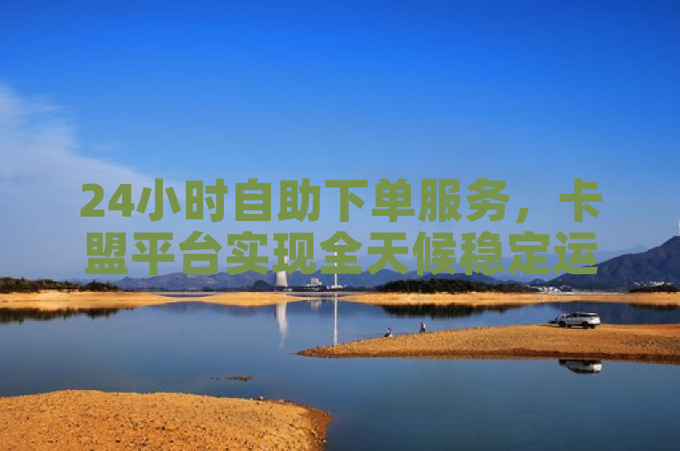 24小时自助下单服务，卡盟平台实现全天候稳定运营