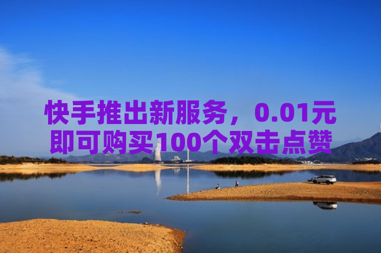 快手推出新服务，0.01元即可购买100个双击点赞，支持微信支付