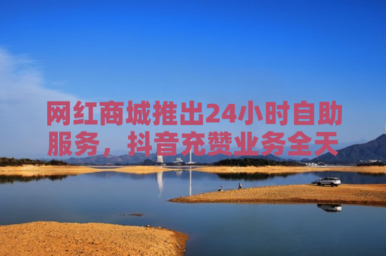 网红商城推出24小时自助服务，抖音充赞业务全天候不打烊