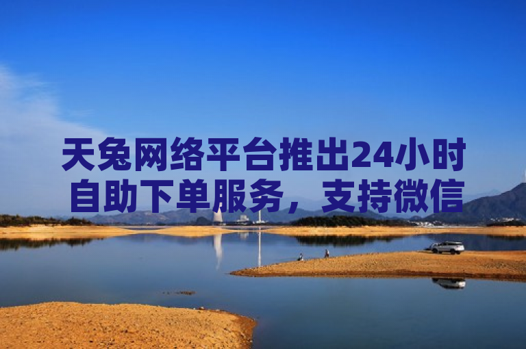 天兔网络平台推出24小时自助下单服务，支持微信支付助力快手点赞与视频号推广