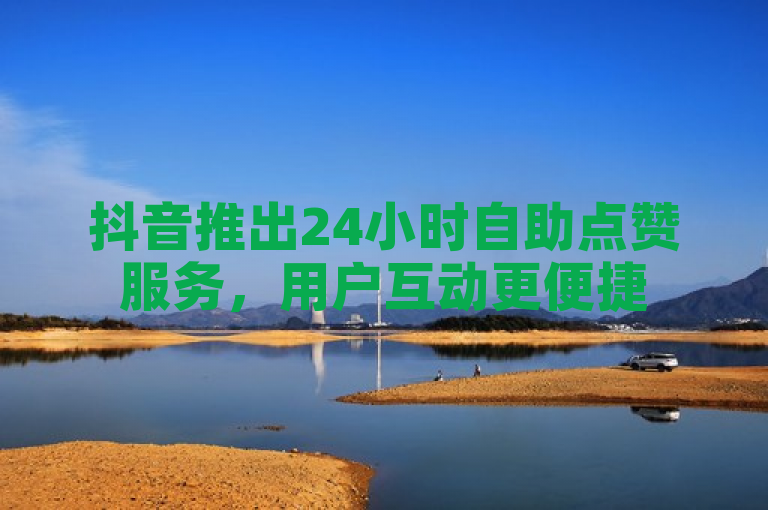 抖音推出24小时自助点赞服务，用户互动更便捷