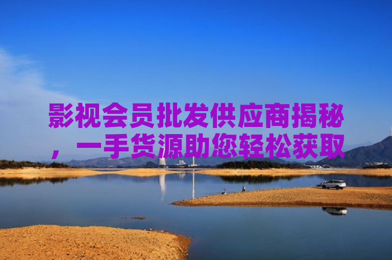 影视会员批发供应商揭秘，一手货源助您轻松获取热门影视资源