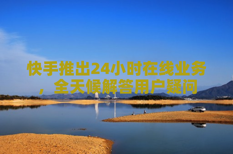 快手推出24小时在线业务，全天候解答用户疑问