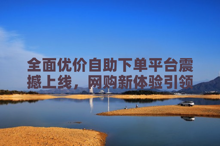 全面优价自助下单平台震撼上线，网购新体验引领便捷购物潮流