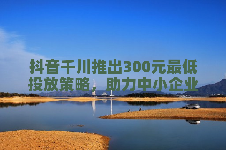 抖音千川推出300元最低投放策略，助力中小企业轻松迈入数字营销大门。