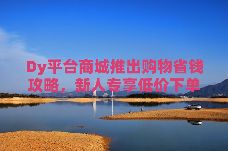 Dy平台商城推出购物省钱攻略，新人专享低价下单优惠！
