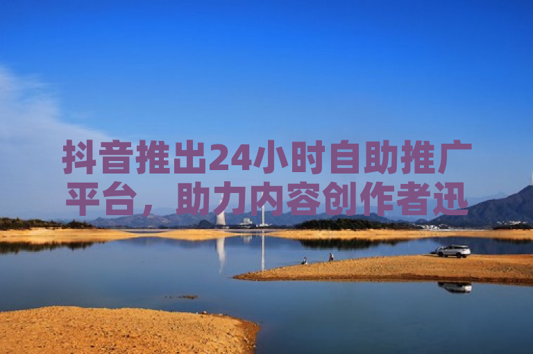 抖音推出24小时自助推广平台，助力内容创作者迅速提升曝光度与流量