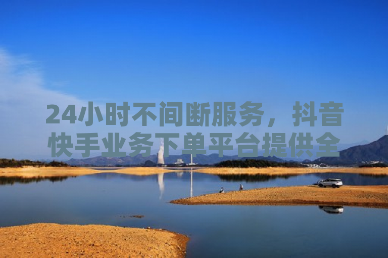 24小时不间断服务，抖音快手业务下单平台提供全天候点赞与账号购买
