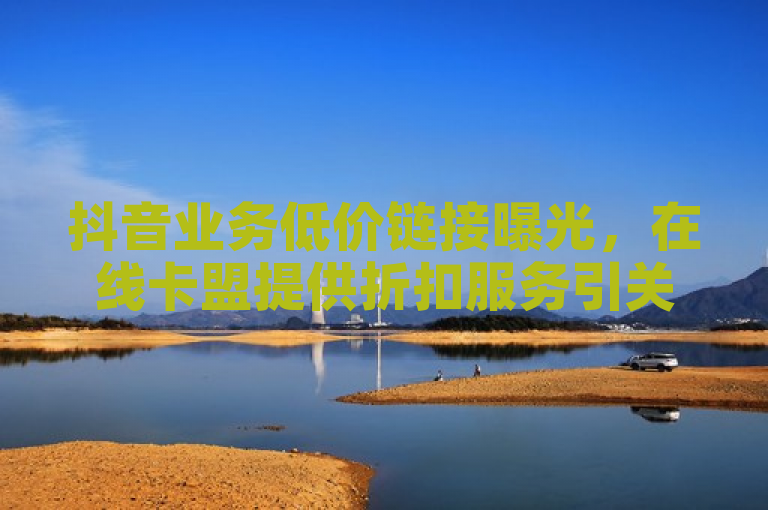 抖音业务低价链接曝光，在线卡盟提供折扣服务引关注