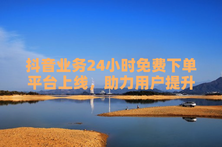 抖音业务24小时免费下单平台上线，助力用户提升账号曝光与互动