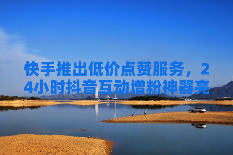 快手推出低价点赞服务，24小时抖音互动增粉神器亮相