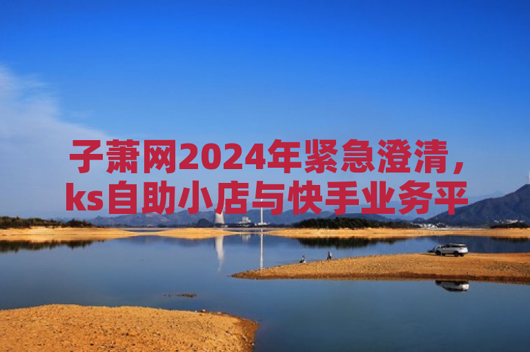 子萧网2024年紧急澄清，ks自助小店与快手业务平台无关联