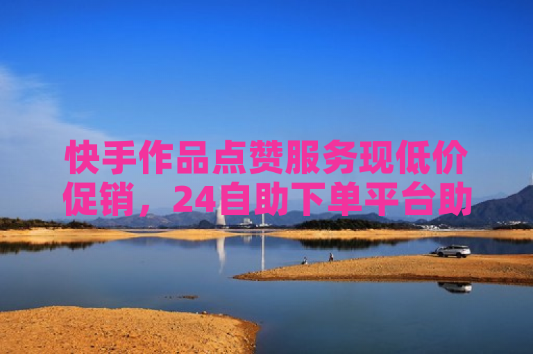 快手作品点赞服务现低价促销，24自助下单平台助力用户轻松增粉