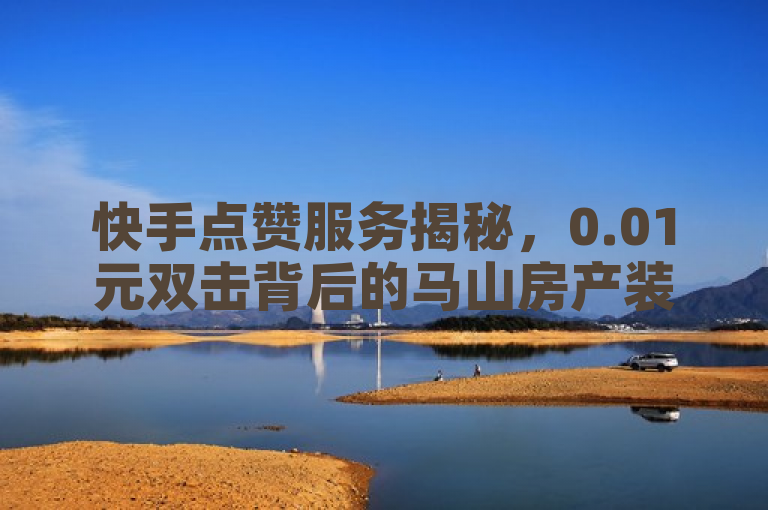 快手点赞服务揭秘，0.01元双击背后的马山房产装修业务