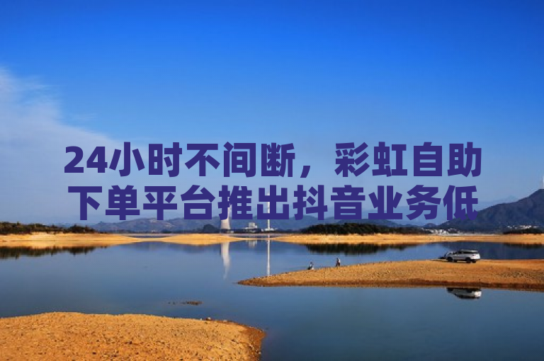 24小时不间断，彩虹自助下单平台推出抖音业务低价优惠及免费QQ空间真人点赞服务