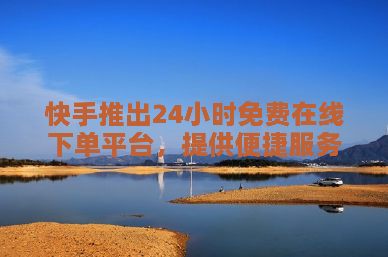 快手推出24小时免费在线下单平台，提供便捷服务新体验